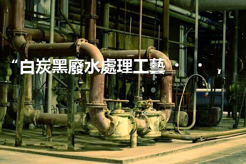 “白炭黑廢水處理工藝，綠色環(huán)保新篇章”